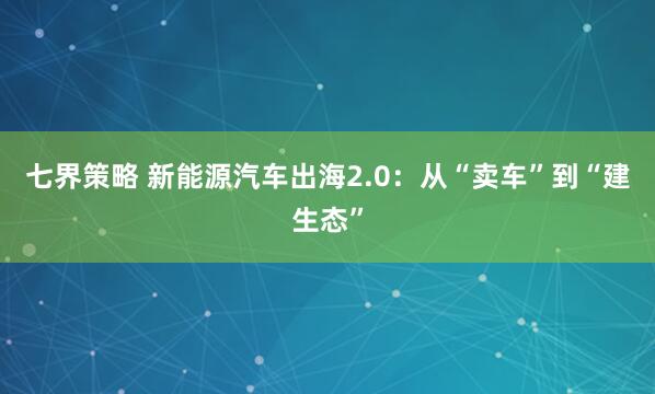 七界策略 新能源汽车出海2.0：从“卖车”到“建生态”