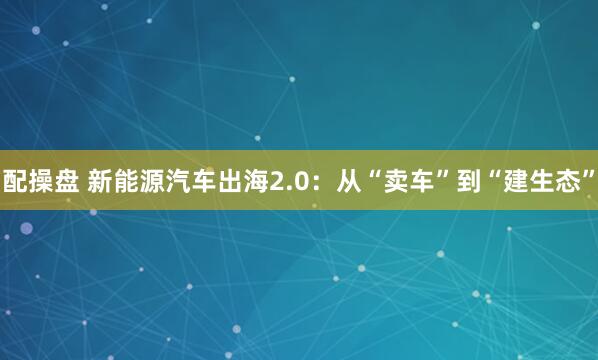 配操盘 新能源汽车出海2.0：从“卖车”到“建生态”