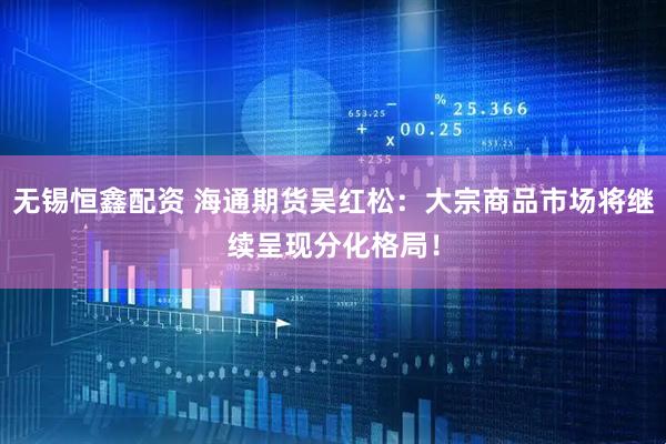 无锡恒鑫配资 海通期货吴红松：大宗商品市场将继续呈现分化格局！