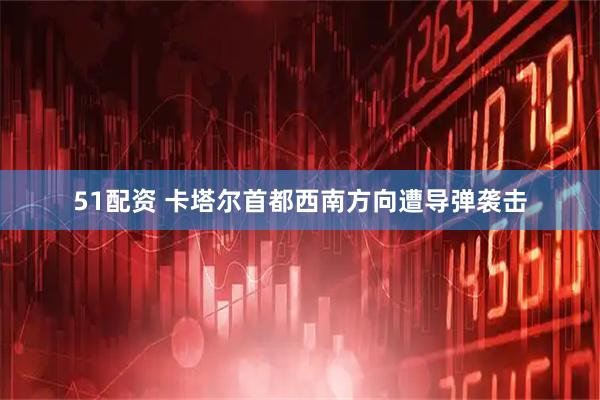51配资 卡塔尔首都西南方向遭导弹袭击