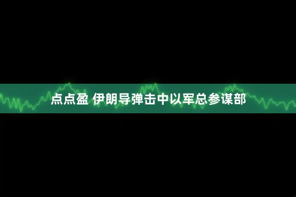 点点盈 伊朗导弹击中以军总参谋部
