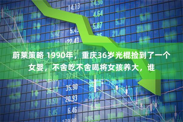 蔚莱策略 1990年，重庆36岁光棍捡到了一个女婴，不舍吃不舍喝将女孩养大，谁