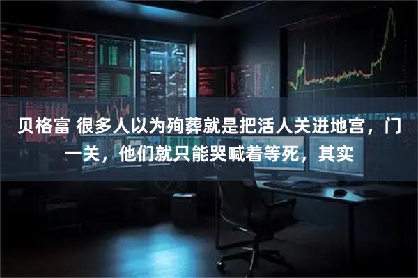 贝格富 很多人以为殉葬就是把活人关进地宫，门一关，他们就只能哭喊着等死，其实