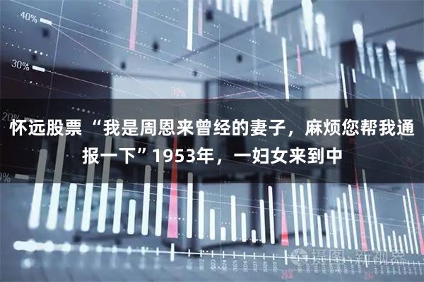 怀远股票 “我是周恩来曾经的妻子，麻烦您帮我通报一下”1953年，一妇女来到中
