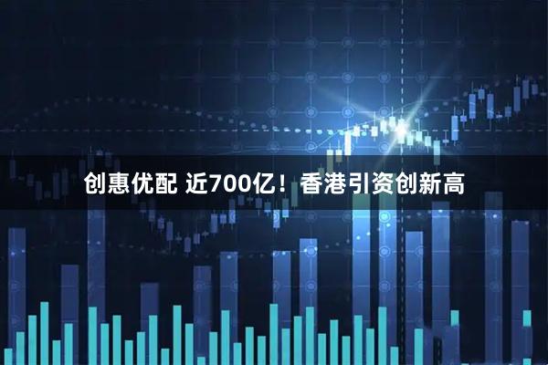 创惠优配 近700亿！香港引资创新高