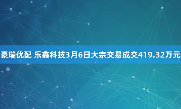 豪瑞优配 乐鑫科技3月6日大宗交易成交419.32万元