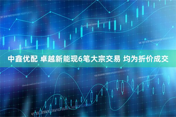 中鑫优配 卓越新能现6笔大宗交易 均为折价成交