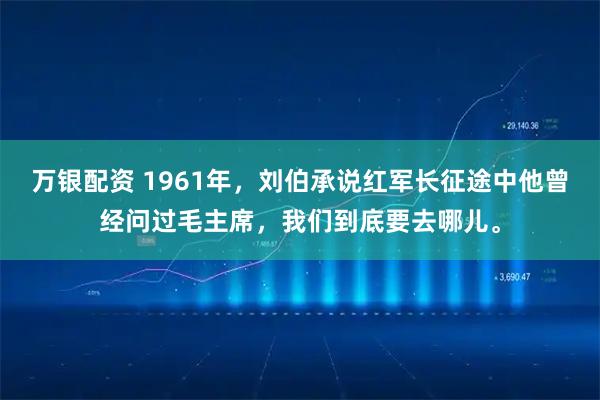 万银配资 1961年，刘伯承说红军长征途中他曾经问过毛主席，我们到底要去哪儿。