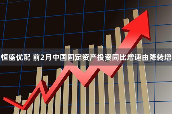 恒盛优配 前2月中国固定资产投资同比增速由降转增