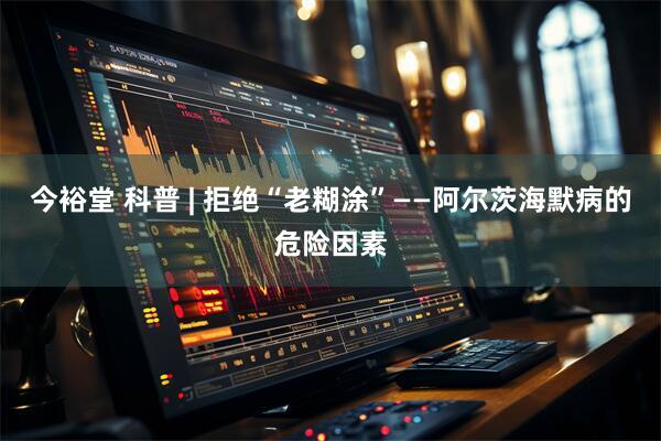 今裕堂 科普 | 拒绝“老糊涂”——阿尔茨海默病的危险因素