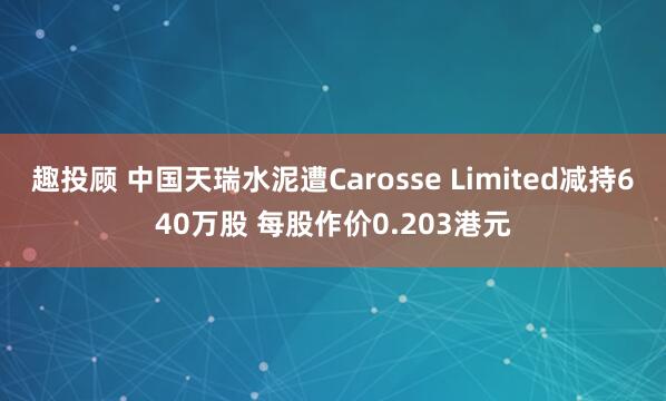 趣投顾 中国天瑞水泥遭Carosse Limited减持640万股 每股作价0.203港元