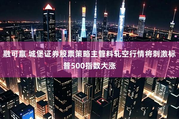 融可赢 城堡证券股票策略主管料轧空行情将刺激标普500指数大涨