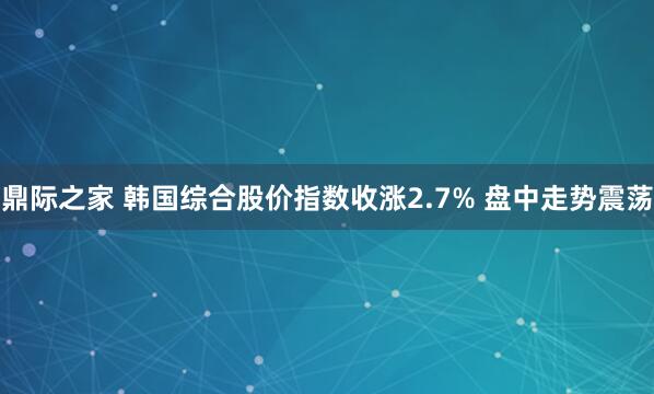 鼎际之家 韩国综合股价指数收涨2.7% 盘中走势震荡