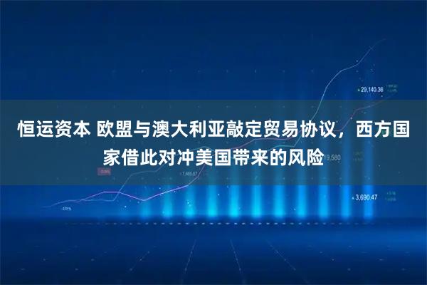 恒运资本 欧盟与澳大利亚敲定贸易协议，西方国家借此对冲美国带来的风险