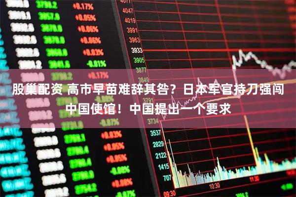 股巢配资 高市早苗难辞其咎？日本军官持刀强闯中国使馆！中国提出一个要求