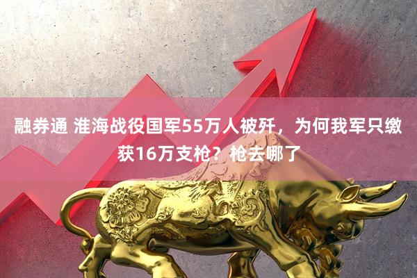 融券通 淮海战役国军55万人被歼，为何我军只缴获16万支枪？枪去哪了
