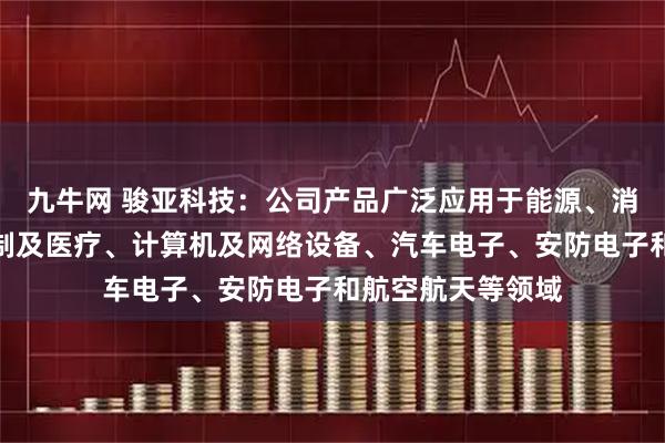 九牛网 骏亚科技：公司产品广泛应用于能源、消费电子、工业控制及医疗、计算机及网络设备、汽车电子、安防电子和航空航天等领域