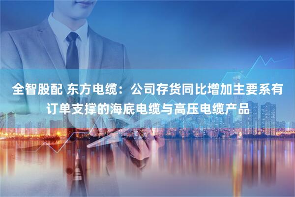全智股配 东方电缆：公司存货同比增加主要系有订单支撑的海底电缆与高压电缆产品