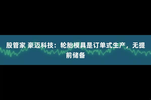 股管家 豪迈科技：轮胎模具是订单式生产，无提前储备
