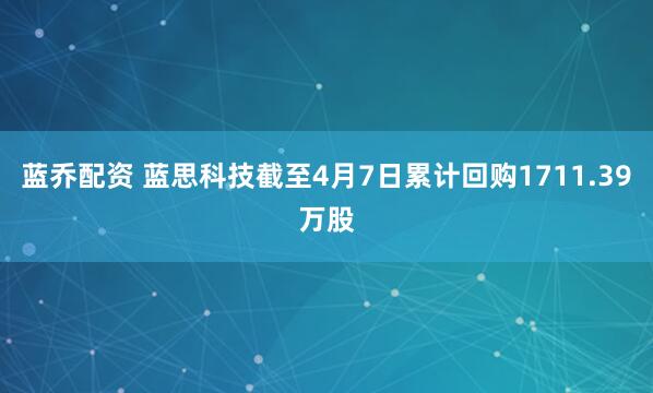 蓝乔配资 蓝思科技截至4月7日累计回购1711.39万股