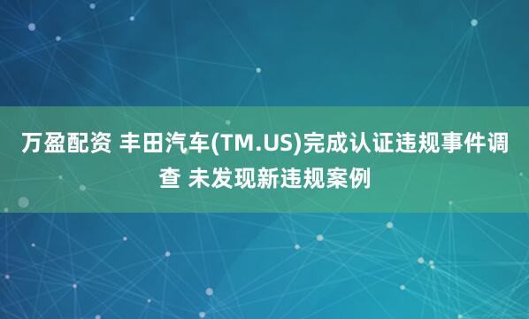 万盈配资 丰田汽车(TM.US)完成认证违规事件调查 未发现新违规案例