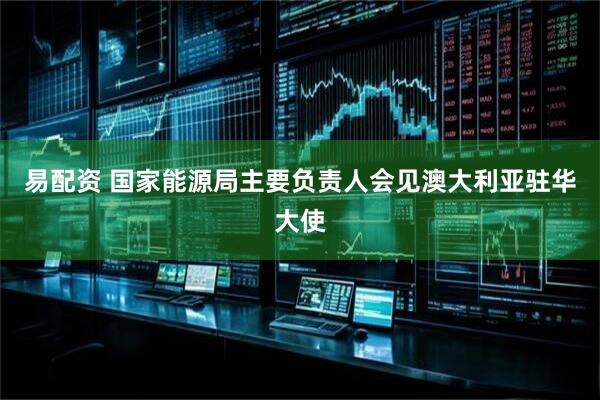 易配资 国家能源局主要负责人会见澳大利亚驻华大使