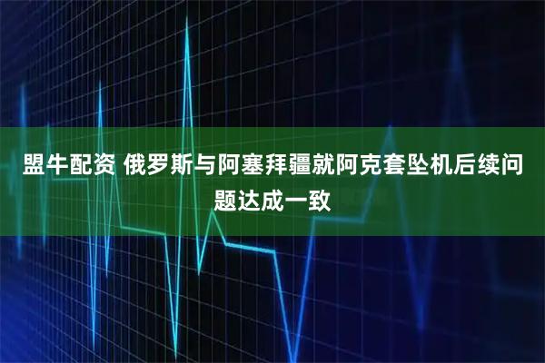 盟牛配资 俄罗斯与阿塞拜疆就阿克套坠机后续问题达成一致