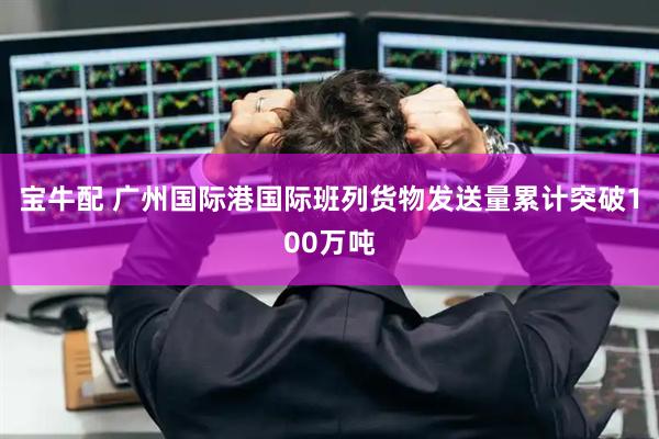 宝牛配 广州国际港国际班列货物发送量累计突破100万吨
