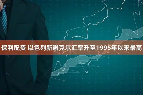 保利配资 以色列新谢克尔汇率升至1995年以来最高