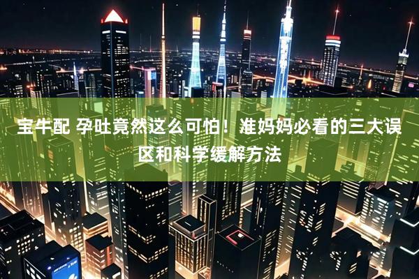 宝牛配 孕吐竟然这么可怕！准妈妈必看的三大误区和科学缓解方法
