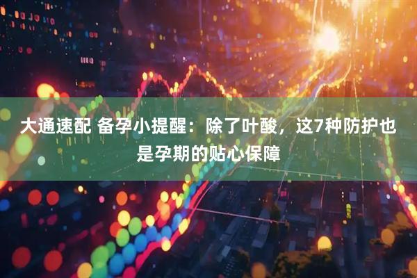 大通速配 备孕小提醒：除了叶酸，这7种防护也是孕期的贴心保障