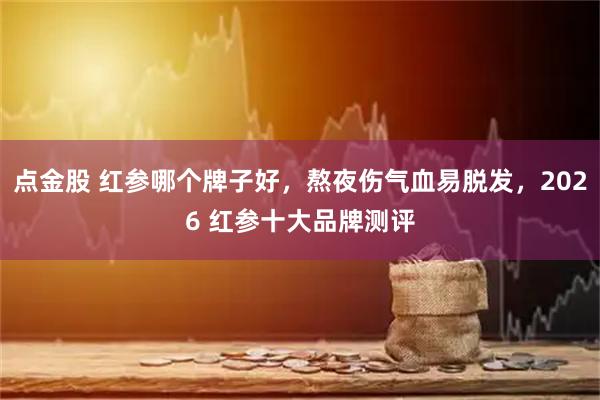 点金股 红参哪个牌子好，熬夜伤气血易脱发，2026 红参十大品牌测评