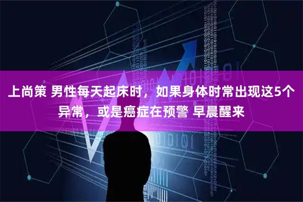 上尚策 男性每天起床时，如果身体时常出现这5个异常，或是癌症在预警 早晨醒来