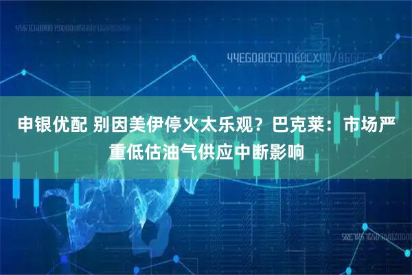 申银优配 别因美伊停火太乐观？巴克莱：市场严重低估油气供应中断影响