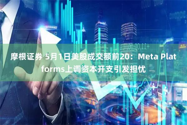 摩根证券 5月1日美股成交额前20：Meta Platforms上调资本开支引发担忧