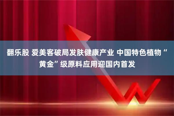 翻乐股 爱美客破局发肤健康产业 中国特色植物“黄金”级原料应用迎国内首发