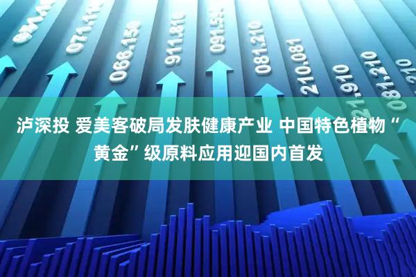 泸深投 爱美客破局发肤健康产业 中国特色植物“黄金”级原料应用迎国内首发