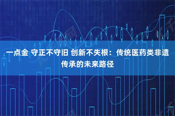 一点金 守正不守旧 创新不失根：传统医药类非遗传承的未来路径