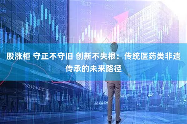 股涨柜 守正不守旧 创新不失根：传统医药类非遗传承的未来路径