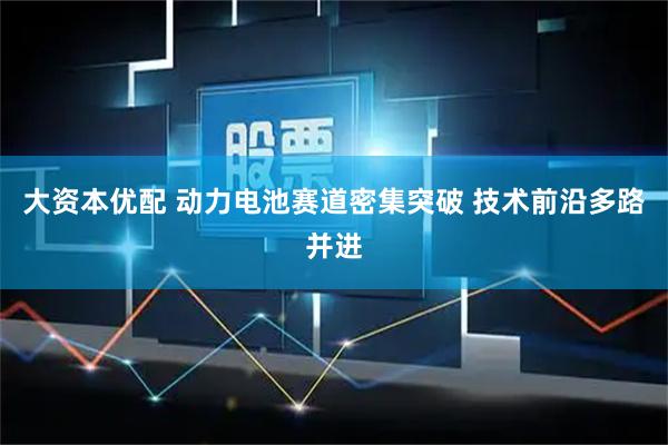 大资本优配 动力电池赛道密集突破 技术前沿多路并进