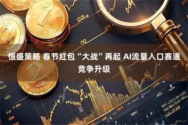 恒盛策略 春节红包“大战”再起 AI流量入口赛道竞争升级