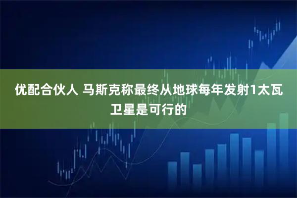 优配合伙人 马斯克称最终从地球每年发射1太瓦卫星是可行的