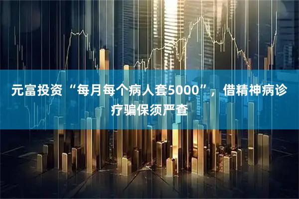 元富投资 “每月每个病人套5000”，借精神病诊疗骗保须严查