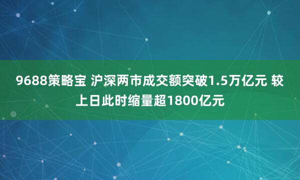 9688策略宝 沪深两市成交额突破1.5万亿元 较上日此时缩量超1800亿元