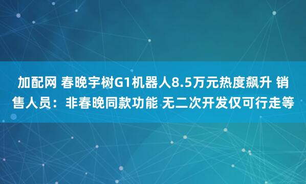 加配网 春晚宇树G1机器人8.5万元热度飙升 销售人员：非春晚同款功能 无二次开发仅可行走等