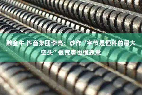 融金牛 抖音集团李亮：炒作“字节是恒科的最大空头”很荒唐也很恶意
