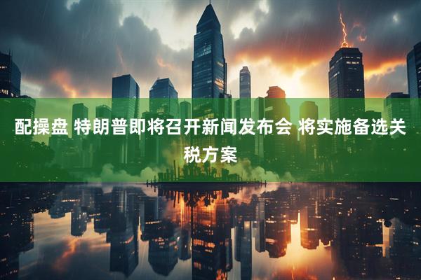 配操盘 特朗普即将召开新闻发布会 将实施备选关税方案
