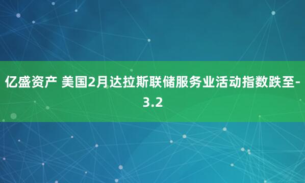 亿盛资产 美国2月达拉斯联储服务业活动指数跌至-3.2