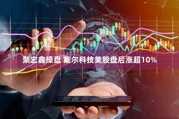 聚宏鑫操盘 戴尔科技美股盘后涨超10%