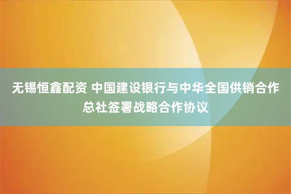 无锡恒鑫配资 中国建设银行与中华全国供销合作总社签署战略合作协议